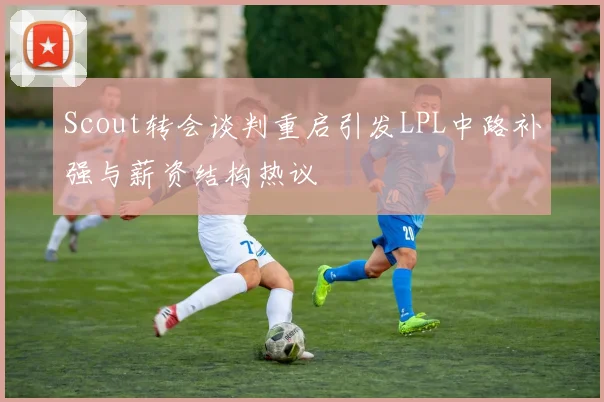 Scout转会谈判重启引发LPL中路补强与薪资结构热议