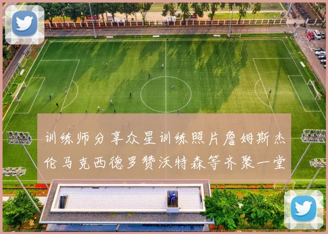 训练师分享众星训练照片詹姆斯杰伦马克西德罗赞沃特森等齐聚一堂