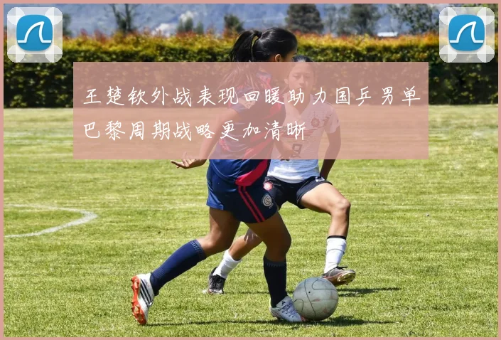 王楚钦外战表现回暖助力国乒男单巴黎周期战略更加清晰